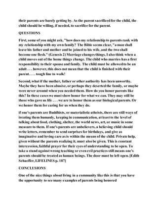 their parents are barely getting by. As the parent sacrificedfor the child, the
child should be willing, if needed, to sacrifice for the parent.
QUESTIONS
First, some of you might ask, "how does my relationship to parents rank with
my relationship with my own family? The Bible seems clear, "a man shall
leave his father and mother and be joined to his wife, and the two shall
become one flesh." (Genesis 2)Marriage changes things. I also think when a
child moves out of the home things change. The child who marries has a first
responsibility to their spouse and family. The child must be allowedto be an
adult . . . however, this does not mean that the child is finished with their
parent. . . . tough line to walk!
Second, what if the mother, father or other authority has been unworthy.
Maybe they have been abusive, or perhaps they desertedthe family, or maybe
were never around when you needed them. How do you honor parents like
this? In these caseswe must show honor for what we can. They may still be
those who gave us life . . . we are to honor them as our biologicalparents. Or
we honor them for caring for us when they do.
if one's parents are Buddhists, or materialistic atheists, there are still ways of
treating them humanly, keeping in communication, at leastto the level of
talking about food, clothing, shelter, the world news, art, or music in some
measure to them. If one's parents are unbelievers, a believing child should
write letters, remember to send surprises for birthdays, and give as
imaginative and loving care as is within the means of the child. Private help,
given without the parents realizing it, must also be given. This is constant
intercession, faithful prayer for their eyes of understanding to be open. To
take a stand againstwrong teaching or even evil practices still means one's
parents should be treated as human beings. The door must be left open. [Edith
Schaeffer, LIFELINES p. 107]
CONCLUSIONS
One of the nice things about living in a community like this is that you have
the opportunity to see many examples of parents being honored
 