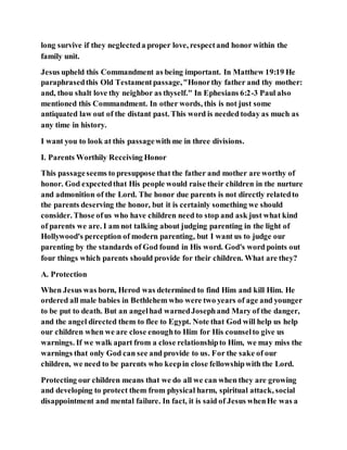 long survive if they neglecteda proper love, respectand honor within the
family unit.
Jesus upheld this Commandment as being important. In Matthew 19:19 He
paraphrasedthis Old Testamentpassage,"Honorthy father and thy mother:
and, thou shalt love thy neighbor as thyself." In Ephesians 6:2-3 Paul also
mentioned this Commandment. In other words, this is not just some
antiquated law out of the distant past. This word is needed today as much as
any time in history.
I want you to look at this passagewith me in three divisions.
I. Parents Worthily Receiving Honor
This passageseems to presuppose that the father and mother are worthy of
honor. God expectedthat His people would raise their children in the nurture
and admonition of the Lord. The honor due parents is not directly relatedto
the parents deserving the honor, but it is certainly something we should
consider. Those ofus who have children need to stop and ask just what kind
of parents we are. I am not talking about judging parenting in the light of
Hollywood's perception of modern parenting, but I want us to judge our
parenting by the standards of God found in His word. God's word points out
four things which parents should provide for their children. What are they?
A. Protection
When Jesus was born, Herod was determined to find Him and kill Him. He
ordered all male babies in Bethlehem who were two years of age and younger
to be put to death. But an angelhad warnedJosephand Mary of the danger,
and the angel directed them to flee to Egypt. Note that God will help us help
our children when we are close enoughto Him for His counselto give us
warnings. If we walk apart from a close relationshipto Him, we may miss the
warnings that only God can see and provide to us. For the sake of our
children, we need to be parents who keepin close fellowshipwith the Lord.
Protecting our children means that we do all we can when they are growing
and developing to protect them from physical harm, spiritual attack, social
disappointment and mental failure. In fact, it is said of Jesus whenHe was a
 
