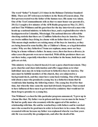 The word “father” is found 1,111 times in the Holman Christian Standard
Bible. There are 207 referencesto fathers in the Book ofGenesis alone. The
first personcreatedwas the father of the human race. His name was Adam.
One of the TenCommandments tells us that we must honor our parents (Ex.
20:12). I caught a few minutes of the AFR Radio program on May 21, 2013,
and host Tim Wildmon and his guesthost for the day interviewed a man who
heads up a national ministry to fatherless boys, and a regionaldirector who is
headquartered in Columbia, Mississippi. The national director offeredthe
shocking statistic that there are 12 million fatherless boys in America. There
are twelve million boys living in a home with no father there in the house!
This means single mothers are raising many of the boys in America, or they
are being housed in some facility, like a Children’s Home, or a legaldetention
center. Why are they fatherless? Some are orphans, many more are boys
living in a home without a father. In many cases, there has been a divorce, in
other cases the parents were never married. With all the predators there are
out there today, especiallywhenthere is no father in the home, both boys and
girls are at risk.
This ministry to boys is church based, it is not a para-church movement. They
go to churches and share information and offer suggestions as to what
individual men may do to help reachout to fatherless boys in America. The
men must be faithful members of the church, they are subjected to a
backgroundcheck, and they must have some basic training. One of the guests
told about a man who promised a young boy in a fatherless home that he
would take him hunting the following winter. The young boy lived for that
time, but when the time came the man had obviously forgotten. That seemed
to have influenced these men to get involved in a ministry that would not let
them forgeta promise to a young boy.
Tim Wildmon’s co-hostfor this particular program announced, “I grew up in
a home like that. My father was in prison and there was no man in the home.”
He had no godly man who assumed, with the approval of his mother, a
relationship with him. He said he watchedboys with fathers and he watched
men who seemedto be goodmen in order to learn how to be a man. His story
resonatedwith me because my father was orphaned when he was four years
old. He was rearedby his grandparents, and after the death of his
 