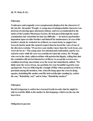 (R. W. Dale, D. D.)
Filial duty
Tenderness and sympathy were conspicuouslydisplayed in the characterof
the late Dr. Alexander Waugh. A young man of unimpeachable characterwas
desirous of entering upon missionarylabour, and was recommended to the
notice of the London MissionarySociety. He had passedthrough the usual
examination, but statedthat he had one difficulty — he had an agedmother
dependent upon an elder brother and himself for maintenance; in case ofhis
brother's death, he wishedto be at liberty to return home to support her.
Scarcelyhad he made this natural request than he heard the voice of one of
the directors exclaim, "If you love your mother more than the Lord Jesus, you
won't do for us." The young man was abashedand confounded, and he was
askedto retire while his case wasconsidered. Upon his return, Dr. Waugh,
who was in the chair, addressedhim with patriarchal dignity, telling him that
the committee did not feel themselves at liberty to accepthis services ona
condition involving uncertainty as to the term; but immediately added, "We
think none the worse ofyou, my goodlad, for your beautiful regardto your
agedparent. You are following the example of Him whose gospelyou wish to
proclaim among the heathen, who, when He hung upon the cross in dying
agonies, beholding His mother and His beloved disciple standing by, said to
the one, "Beholdthy son!" and to John, "Beholdthy mother!"
Filial piety
David Livingstone is saidto have learned Gaelic in order that he might be
able to read the Bible to his mother in that language, which was the one she
knew best.
Obligation to parents
 