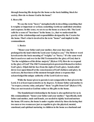 through honoring His design for the home as the basic building block for
society. How do we honor Godin the home?
I. Heavy life
We use the term "heavy" metaphorically in describing something that
is weighty or important or serious;something worth our undivided attention
and response. In this sense, we are to see the home as a heavy life. The Lord
calls for a sense of "heaviness"in the home, i.e., that we understand the
gravity of the relationships and responsibilities designedby the Creatorfor
the home. That's what is involved in the term "honor" and implied in this
commandment.
1. Basics
"Honor your father and your mother, that your days may be
prolonged in the land which the Lord your Godgives you." The Hebrew word
kavedcarries the basic meaning of "weighty" or "heavy." It's the same word
that is used over and over in the Old Testamentfor the glory of God, that is
"for the weightiness of his divine majesty" [Ryken 119]. How do we respond
to the glory of God? The Old Testamentpriests prostrated themselves before
God's glory. Elijah hid his face from the sight of God's glory. Isaiahcalled
down woes upon himself at the consciousnessofGod's holiness and glory. In
eachcase, the heaviness of the moment brought about a response that
acknowledgedthe unique authority of the Lord God over men.
While the honor given to parents is not comparable to that given to the
Lord, it is at leastrepresentedto us by degrees. To honor father and mother is
"to respect, esteem, value, and prize" them "as gifts from God" [Ryken 119].
They are not treated as God but rather as His gifts to the home.
The foundational relationship in the home is also spelledout for us in
this commandment: "honor your father and your mother." Specifically, both
father and mother, male and female, are needed to rightly lead and nurture
the home. Of course, the home is under regular attack by those declaring that
two men or two womenare just as capable to give the physical, mental,
emotional, and spiritual nurturing to children in the home as a husband and
 