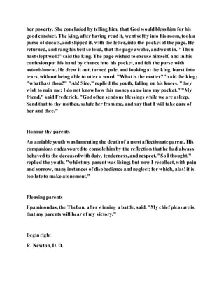 her poverty. She concluded by telling him, that God would bless him for his
goodconduct. The king, after having read it, went softly into his room, took a
purse of ducats, and slipped it, with the letter, into the pocketof the page. He
returned, and rang his bell so loud, that the page awoke, andwent in. "Thou
hast slept well!" said the king. The page wished to excuse himself, and in his
confusionput his hand by chance into his pocket, and felt the purse with
astonishment. He drew it out, turned pale, and looking at the king, burst into
tears, without being able to utter a word. "What is the matter?" saidthe king;
"whathast thou?" "Ah! Sire," replied the youth, falling on his knees, "they
wish to ruin me; I do not know how this money came into my pocket." "My
friend," said Frederick, "Godoften sends us blessings while we are asleep.
Send that to thy mother, salute her from me, and say that I will take care of
her and thee."
Honour thy parents
An amiable youth was lamenting the death of a most affectionate parent. His
companions endeavoured to console him by the reflection that he had always
behaved to the deceasedwith duty, tenderness, and respect. "So I thought,"
replied the youth, "whilst my parent was living; but now I recollect, with pain
and sorrow, many instances of disobedience and neglect;for which, alas!it is
too late to make atonement."
Pleasing parents
Epaminondas, the Theban, after winning a battle, said, "My chief pleasure is,
that my parents will hear of my victory."
Beginright
R. Newton, D. D.
 