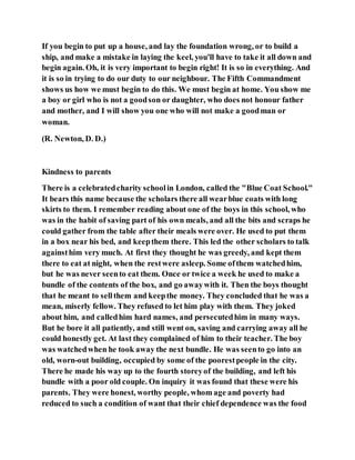 If you begin to put up a house, and lay the foundation wrong, or to build a
ship, and make a mistake in laying the keel, you'll have to take it all down and
begin again. Oh, it is very important to begin right! It is so in everything. And
it is so in trying to do our duty to our neighbour. The Fifth Commandment
shows us how we must begin to do this. We must begin at home. You show me
a boy or girl who is not a goodson or daughter, who does not honour father
and mother, and I will show you one who will not make a goodman or
woman.
(R. Newton, D. D.)
Kindness to parents
There is a celebratedcharity schoolin London, called the "Blue Coat School."
It bears this name because the scholars there all wearblue coats with long
skirts to them. I remember reading about one of the boys in this school, who
was in the habit of saving part of his own meals, and all the bits and scraps he
could gather from the table after their meals were over. He used to put them
in a box near his bed, and keepthem there. This led the other scholars to talk
againsthim very much. At first they thought he was greedy, and kept them
there to eat at night, when the restwere asleep. Some ofthem watchedhim,
but he was never seento eat them. Once or twice a week he used to make a
bundle of the contents of the box, and go awaywith it. Then the boys thought
that he meant to sellthem and keepthe money. They concluded that he was a
mean, miserly fellow. They refused to let him play with them. They joked
about him, and calledhim hard names, and persecutedhim in many ways.
But he bore it all patiently, and still went on, saving and carrying away all he
could honestly get. At last they complained of him to their teacher. The boy
was watchedwhen he took away the next bundle. He was seento go into an
old, worn-out building, occupied by some of the poorestpeople in the city.
There he made his way up to the fourth storeyof the building, and left his
bundle with a poor old couple. On inquiry it was found that these were his
parents. They were honest, worthy people, whom age and poverty had
reduced to such a condition of want that their chief dependence was the food
 