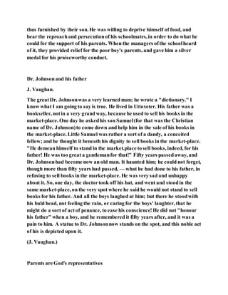 thus furnished by their son. He was willing to deprive himself of food, and
bear the reproachand persecutionof his schoolmates,in order to do what he
could for the support of his parents. When the managers ofthe schoolheard
of it, they provided relief for the poor boy's parents, and gave him a silver
medal for his praiseworthy conduct.
Dr. Johnsonand his father
J. Vaughan.
The greatDr. Johnsonwas a very learned man; he wrote a "dictionary." I
know what I am going to say is true. He lived in Uttoxeter. His father was a
bookseller, notin a very grand way, because he used to sell his books in the
market-place. One day he askedhis son Samuel(for that was the Christian
name of Dr. Johnson)to come down and help him in the sale of his books in
the market-place. Little Samuel was rather a sort of a dandy, a conceited
fellow; and he thought it beneath his dignity to sell books in the market-place.
"He demean himself to stand in the market.place to sell books, indeed, for his
father! He was too great a gentlemanfor that!" Fifty years passedaway, and
Dr. Johnsonhad become now an old man. It haunted him; he could not forget,
though more than fifty years had passed, — what he had done to his father, in
refusing to sell books in the market-place. He was very sad and unhappy
about it. So, one day, the doctortook off his hat, and went and stoodin the
same market-place, on the very spot where he said he would not stand to sell
books for his father. And all the boys laughed at him; but there he stoodwith
his bald head, not feeling the rain, or caring for the boys' laughter, that he
might do a sort of actof penance, to ease his conscience!He did not "honour
his father" when a boy, and he remembered it fifty years after, and it was a
pain to him. A statue to Dr. Johnsonnow stands on the spot, and this noble act
of his is depicted upon it.
(J. Vaughan.)
Parents are God's representatives
 