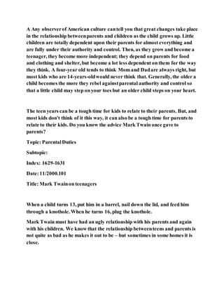 A Any observerof American culture cantell you that great changes take place
in the relationship betweenparents and children as the child grows up. Little
children are totally dependent upon their parents for almost everything and
are fully under their authority and control. Then, as they grow and become a
teenager, they become more independent; they depend on parents for food
and clothing and shelter, but become a lot less dependent on them for the way
they think. A four-year old tends to think Mom and Dadare always right, but
most kids who are 14-years-oldwould never think that. Generally, the older a
child becomes the more they rebel againstparental authority and control so
that a little child may step on your toes but an older child steps on your heart.
The teen years can be a tough time for kids to relate to their parents. But, and
most kids don't think of it this way, it can also be a tough time for parents to
relate to their kids. Do you know the advice Mark Twain once gave to
parents?
Topic: ParentalDuties
Subtopic:
Index: 1629-1631
Date:11/2000.101
Title: Mark Twainon teenagers
When a child turns 13, put him in a barrel, nail down the lid, and feed him
through a knothole. When he turns 16, plug the knothole.
Mark Twain must have had an ugly relationship with his parents and again
with his children. We know that the relationship betweenteens and parents is
not quite as bad as he makes it out to be – but sometimes in some homes it is
close.
 
