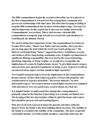 The fifth commandment begins the secondsectionofthe ten. It is placed, as
the first commandment is towardGod, first among those commands that
govern our relationships with other men. The effectthat keeping or failing to
keepthe fifth commandment has on those relationships is huge. Not only is it
chief in importance in this regard, but it also acts as a bridge betweenthe
Commandments' two sections. This is vital because, whenthe fifth
commandment is properly kept, it leads to reverence for and obedience to
God Himself, the ultimate Parent.
We need to define three important words. The commandment as written in
Exodus 20:12 states, "Honoryour father and your mother, that your days
may be long upon the land which the Lord your God is giving you." The
Hebrew word underlying "honor" suggestsheaviness, weightiness,severity,
and richness, all in a long-lasting, continuing sense. It implies an important or
significant, lifelong responsibility, thus it is used in the sense of honoring,
glorifying, imposing, or being weighty. As an adjective, it magnifies the
implications of a noun. In English, honor means "to give high regard, respect,
and esteemto; give specialrecognitionto; to bring or give respector credit to;
an outward token, signor actthat manifests high regard for."
Two English synonyms help to focus the implications of this commandment.
Respectmeans "to have deferential regardfor; to treat with propriety and
consideration;to regard as inviolable." Reverence indicates "to show
deferential respect." It is respectturned a notch higher because it is combined
with adorationor awe, in a good sense, orgreatshame, in a bad one.
It is helpful further to understand that, though this commandment is
primarily aimed at the function of parenting, it is certainly not limited to it.
The keeping of this law also includes within its spirit the honor and respect
that should be given to civil and teaching figures.
Why does God want a person to honor his parents and other authority
figures? First, the family is the basic building block of society. The stability of
the family is essentialto the stability of the community. The more respectful
eachfamily member is of other family members, especiallyofparents, the
 