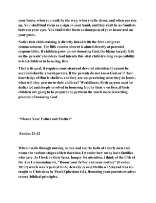 your house, when you walk by the way, when you lie down, and when you rise
up. You shall bind them as a sign on your hand, and they shall be as frontlets
betweenyour eyes. You shall write them on doorposts of your house and on
your gates.
Notice that child-training is directly linked with the first and great
commandment. The fifth commandment is aimed directly at parental
responsibility. If children grow up not honoring God, the blame largelyfalls
on the parents' shoulders. God intends this vital child-training responsibility
to lead children to honoring Him.
That is its goal. It requires consistentand devoted attention. It cannotbe
accomplishedby absent parents. If the parents do not know God, or if their
knowledge ofHim is shallow, and they are not practicing what they do know,
what will they pass on to their children? Worldliness. Both parents must be
dedicatedand deeply involved in honoring God in their own lives, if their
children are going to be prepared to perform the much more rewarding
practice of honoring God.
“Honor Your Fatherand Mother”
Exodus 20:12
When I walk through nursing homes and see the halls of elderly men and
women in various stages ofdeterioration, I wonder how many have families
who care. As I look on their faces, hungry for attention, I think of the fifth of
the TenCommandments, “Honor your father and your mother” (Exodus
20:12)which was repeatedto the Jews by Jesus (Matthew 15:4) and was re-
taught to Christians by Paul (Ephesians 6:2). Honoring your parents involves
severalbiblical principles.
 
