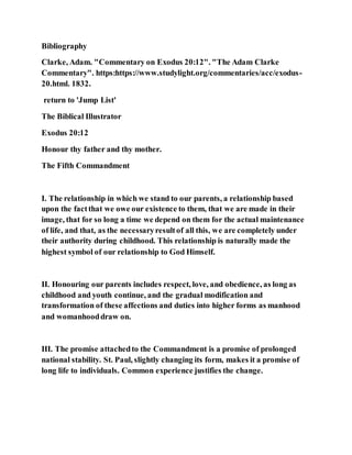 Bibliography
Clarke, Adam. "Commentary on Exodus 20:12". "The Adam Clarke
Commentary". https:https://www.studylight.org/commentaries/acc/exodus-
20.html. 1832.
return to 'Jump List'
The Biblical Illustrator
Exodus 20:12
Honour thy father and thy mother.
The Fifth Commandment
I. The relationship in which we stand to our parents, a relationship based
upon the factthat we owe our existence to them, that we are made in their
image, that for so long a time we depend on them for the actual maintenance
of life, and that, as the necessaryresultof all this, we are completely under
their authority during childhood. This relationship is naturally made the
highest symbol of our relationship to God Himself.
II. Honouring our parents includes respect, love, and obedience, as long as
childhood and youth continue, and the gradual modification and
transformation of these affections and duties into higher forms as manhood
and womanhooddraw on.
III. The promise attachedto the Commandment is a promise of prolonged
national stability. St. Paul, slightly changing its form, makes it a promise of
long life to individuals. Common experience justifies the change.
 