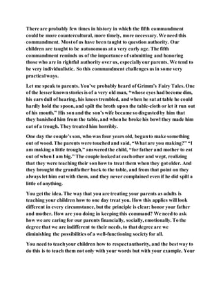 There are probably few times in history in which the fifth commandment
could be more countercultural, more timely, more necessary. We need this
commandment. Mostof us have been taught to question authority. Our
children are taught to be autonomous at a very early age. The fifth
commandment reminds us of the importance of submitting and honoring
those who are in rightful authority over us, especiallyour parents. We tend to
be very individualistic. So this commandment challenges us in some very
practicalways.
Let me speak to parents. You’ve probably heard of Grimm’s Fairy Tales. One
of the lesserknownstories is of a very old man, “whose eyes hadbecome dim,
his ears dull of hearing, his knees trembled, and when he sat at table he could
hardly hold the spoon, and spilt the broth upon the table-cloth or let it run out
of his mouth.” His son and the son’s wife became so disgustedby him that
they banished him from the table, and when he broke his bowl they made him
eat of a trough. They treated him horribly.
One day the couple’s son, who was four years old, beganto make something
out of wood. The parents were touched and said, “Whatare you making?” “I
am making a little trough,” answeredthe child, “for father and mother to eat
out of when I am big.” The couple lookedat eachother and wept, realizing
that they were teaching their son how to treat them when they gotolder. And
they brought the grandfather back to the table, and from that point on they
always let him eatwith them, and they never complained even if he did spill a
little of anything.
You getthe idea. The way that you are treating your parents as adults is
teaching your children how to one day treat you. How this applies will look
different in every circumstance, but the principle is clear: honor your father
and mother. How are you doing in keeping this command? We need to ask
how we are caring for our parents financially, socially, emotionally. To the
degree that we are indifferent to their needs, to that degree are we
diminishing the possibilities of a well-functioning societyfor all.
You need to teachyour children how to respectauthority, and the bestway to
do this is to teach them not only with your words but with your example. Your
 