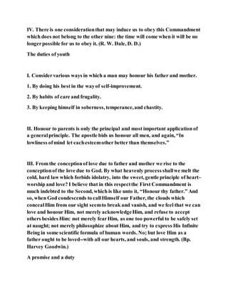 IV. There is one considerationthat may induce us to obey this Commandment
which does not belong to the other nine: the time will come when it will be no
longerpossible for us to obey it. (R. W. Dale, D. D.)
The duties of youth
I. Considervarious ways in which a man may honour his father and mother.
1. By doing his best in the wayof self-improvement.
2. By habits of care and frugality.
3. By keeping himself in soberness, temperance,and chastity.
II. Honour to parents is only the principal and most important application of
a generalprinciple. The apostle bids us honour all men, and again, “In
lowliness ofmind let eachesteemother better than themselves.”
III. From the conceptionof love due to father and mother we rise to the
conceptionof the love due to God. By what heavenly process shallwe melt the
cold, hard law which forbids idolatry, into the sweet, gentle principle of heart-
worship and love? I believe that in this respectthe First Commandment is
much indebted to the Second, which is like unto it, “Honour thy father.” And
so, when God condescends to callHimself our Father, the clouds which
concealHim from our sight seemto break and vanish, and we feel that we can
love and houour Him, not merely acknowledgeHim, and refuse to accept
others besides Him: not merely fearHim, as one too powerful to be safely set
at naught; not merely philosophize about Him, and try to express His Infinite
Being in some scientific formula of human words. No; but love Him as a
father ought to be loved--with all our hearts, and souls, and strength. (Bp.
Harvey Goodwin.)
A promise and a duty
 