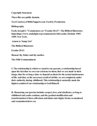 Copyright Statement
These files are public domain.
Text Courtesyof BibleSupport.com. Used by Permission.
Bibliography
Exell, JosephS. "Commentary on "Exodus 20:12". The Biblical Illustrator.
https:https://www.studylight.org/commentaries/tbi/exodus-20.html. 1905-
1909. New York.
return to 'Jump List'
The Biblical Illustrator
Exodus 20:12
Honour thy father and thy mother.
The Fifth Commandment
I. The relationship in which we stand to our parents, a relationship based
upon the factthat we owe our existence to them, that we are made in their
image, that for so long a time we depend on them for the actual maintenance
of life, and that, as the necessaryresultof all this, we are completely under
their authority during childhood. This relationship is naturally made the
highest symbol of our relationship to God Himself.
II. Honouring our parents includes respect, love, and obedience, as long as
childhood and youth continue, and the gradual modification and
transformation of these affections and duties into higher forms as manhood
and womanhooddraw on.
 