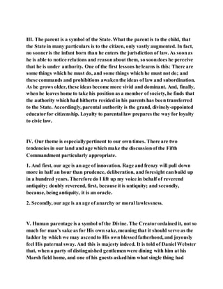 III. The parent is a symbol of the State. What the parent is to the child, that
the State in many particulars is to the citizen, only vastly augmented. In fact,
no sooneris the infant born than he enters the jurisdiction of law. As soonas
he is able to notice relations and reasonabout them, so soondoes he perceive
that he is under authority. One of the first lessons he learns is this: There are
some things which he must do, and some things which he must not do; and
these commands and prohibitions awaken the ideas of law and subordination.
As he grows older, these ideas become more vivid and dominant. And, finally,
when he leaves home to take his position as a member of society, he finds that
the authority which had hitherto resided in his parents has been transferred
to the State. Accordingly, parental authority is the grand, divinely-appointed
educatorfor citizenship. Loyalty to parental law prepares the way for loyalty
to civic law.
IV. Our theme is especiallypertinent to our own times. There are two
tendencies in our land and age which make the discussionof the Fifth
Commandment particularly appropriate.
1. And first, our age is an age of innovation. Rage and frenzy will pull down
more in half an hour than prudence, deliberation, and foresight canbuild up
in a hundred years. Therefore do I lift up my voice in behalf of reverend
antiquity; doubly reverend, first, because it is antiquity; and secondly,
because, being antiquity, it is an oracle.
2. Secondly, our age is an age of anarchy or moral lawlessness.
V. Human parentage is a symbol of the Divine. The Creatorordained it, not so
much for man’s sake as for His own sake,meaning that it should serve as the
ladder by which we may ascendto His own blessedfatherhood, and joyously
feel His paternal sway. And this is majesty indeed. It is told of Daniel Webster
that, when a party of distinguished gentlemenwere dining with him at his
Marsh field home, and one of his guests askedhim what single thing had
 