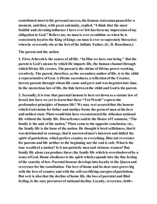 contributed most to his personalsuccess, the famous statesmanpausedfor a
moment, and then, with greatsolemnity, replied, “I think that the most
fruitful and elevating influence I have ever felt has been my impression of my
obligation to God.” Believe me, no man is ever so sublime as when he is
consciouslyloyalto the King of kings; no man is ever so supremely blessedas
when he reverently sits at the feetof the Infinite Father. (G. D. Boardmen.)
The parent and the nation
1. First, Jehovahis the source of all life. “In Him we have our being.” But the
parent is God’s means by which He imparts life, the human channel through
which Divine life creates. The parent is the shrine of Divine power working
creatively. The parent, therefore, as the secondaryauthor of life, is to the child
a representative of God. A Divine sacredness, a reflectionof the Creator,
invests parents through whom life came and grew and was begotteninto time.
In the mysterious law of life, the link betweenthe child and God is the parent.
2. Secondly, it is true that parental honour is here set down as a statute law of
Israel, but have we yet to learn that these “TenWords” express the
profoundest principles of human life? We may rest assuredthat the honour
which God claims for father and mother forms the germ of man at his best
and noblest state. Plato would fain have reconstructedthe Athenian national
life without the family life. Disraelionce saidin the House of Commons, “The
family is the unit of the nation.” Plato came to the opposite conclusion, viz.,
the family life is the bane of the nation. He thought it bred selfishness, thatit
was detrimental to courage, thatit narrowedmen’s interests and dulled the
spirit of patriotism, which prefers country to everything. Blot out reverence
for parents and life neither at the beginning nor the end is safe. What is the
true wealthof a nation? Is it not patriotic men and virtuous women? But
family life alone can produce these;the family life which is overshadowedby a
sense ofGod. Home obedience is the spirit which expands into the fine feeling
of the sanctity of law. Parentalhonour develops into loyalty to the Queenand
reverence for the constitution. The love of home and its dear ones grows big
with the love of country and with the self-sacrificing energiesofpatriotism.
But so it is also that the decline of home life, the loss of parental and filial
feeling, is the sure precursorof national decline. Loyalty, reverence, faith--
 