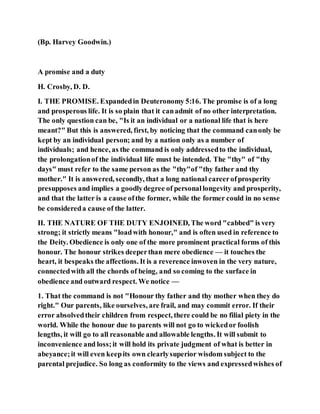 (Bp. Harvey Goodwin.)
A promise and a duty
H. Crosby, D. D.
I. THE PROMISE. Expandedin Deuteronomy 5:16. The promise is of a long
and prosperous life. It is so plain that it canadmit of no other interpretation.
The only question can be, "Is it an individual or a national life that is here
meant?" But this is answered, first, by noticing that the command canonly be
kept by an individual person; and by a nation only as a number of
individuals; and hence, as the command is only addressedto the individual,
the prolongationof the individual life must be intended. The "thy" of "thy
days" must refer to the same person as the "thy"of "thy father and thy
mother." It is answered, secondly, that a long national careerofprosperity
presupposes and implies a goodlydegree of personallongevity and prosperity,
and that the latter is a cause ofthe former, while the former could in no sense
be considereda cause of the latter.
II. THE NATURE OF THE DUTY ENJOINED, The word "cabbed" is very
strong; it strictly means "loadwith honour," and is often used in reference to
the Deity. Obedience is only one of the more prominent practical forms of this
honour. The honour strikes deeperthan mere obedience — it touches the
heart, it bespeaks the affections. It is a reverence inwoven in the very nature,
connectedwith all the chords of being, and so coming to the surface in
obedience and outward respect. We notice —
1. That the command is not "Honour thy father and thy mother when they do
right." Our parents, like ourselves, are frail, and may commit error. If their
error absolvedtheir children from respect, there could be no filial piety in the
world. While the honour due to parents will not go to wickedor foolish
lengths, it will go to all reasonable and allowable lengths. It will submit to
inconvenience and loss;it will hold its private judgment of what is better in
abeyance;it will even keepits own clearlysuperior wisdom subject to the
parental prejudice. So long as conformity to the views and expressedwishes of
 