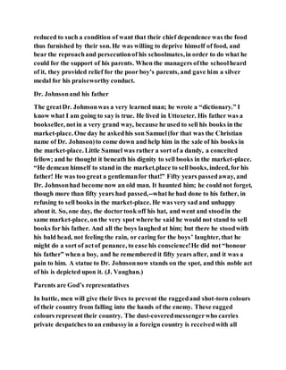 reduced to such a condition of want that their chief dependence was the food
thus furnished by their son. He was willing to deprive himself of food, and
bear the reproachand persecutionof his schoolmates,in order to do what he
could for the support of his parents. When the managers ofthe schoolheard
of it, they provided relief for the poor boy’s parents, and gave him a silver
medal for his praiseworthy conduct.
Dr. Johnsonand his father
The greatDr. Johnsonwas a very learned man; he wrote a “dictionary.” I
know what I am going to say is true. He lived in Uttoxeter. His father was a
bookseller, notin a very grand way, because he used to sell his books in the
market-place. One day he askedhis son Samuel(for that was the Christian
name of Dr. Johnson)to come down and help him in the sale of his books in
the market-place. Little Samuel was rather a sort of a dandy, a conceited
fellow; and he thought it beneath his dignity to sell books in the market-place.
“He demean himself to stand in the market.place to sell books, indeed, for his
father! He was too great a gentlemanfor that!” Fifty years passedaway, and
Dr. Johnsonhad become now an old man. It haunted him; he could not forget,
though more than fifty years had passed,--whathe had done to his father, in
refusing to sell books in the market-place. He was very sad and unhappy
about it. So, one day, the doctortook off his hat, and went and stoodin the
same market-place, on the very spot where he said he would not stand to sell
books for his father. And all the boys laughed at him; but there he stoodwith
his bald head, not feeling the rain, or caring for the boys’ laughter, that he
might do a sort of actof penance, to ease his conscience!He did not “honour
his father” when a boy, and he remembered it fifty years after, and it was a
pain to him. A statue to Dr. Johnsonnow stands on the spot, and this noble act
of his is depicted upon it. (J. Vaughan.)
Parents are God’s representatives
In battle, men will give their lives to prevent the raggedand shot-torn colours
of their country from falling into the hands of the enemy. These ragged
colours representtheir country. The dust-coveredmessengerwho carries
private despatches to an embassyin a foreign country is receivedwith all
 