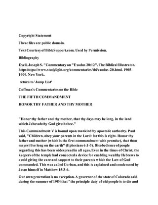 Copyright Statement
These files are public domain.
Text Courtesyof BibleSupport.com. Used by Permission.
Bibliography
Exell, JosephS. "Commentary on "Exodus 20:12". The Biblical Illustrator.
https:https://www.studylight.org/commentaries/tbi/exodus-20.html. 1905-
1909. New York.
return to 'Jump List'
Coffman's Commentaries on the Bible
THE FIFTH COMMANDMENT
HONOR THY FATHER AND THY MOTHER
"Honor thy father and thy mother, that thy days may be long, in the land
which Jehovahthy God giveth thee."
This Commandment V is bound upon mankind by apostolic authority. Paul
said, "Children, obey your parents in the Lord: for this is right. Honor thy
father and mother (which is the first commandment with promise), that thou
mayest live long on the earth" (Ephesians 6:1-3). Disobedienceofpeople
regarding this has been widespreadin all ages.Evenin the times of Christ, the
keepers ofthe temple had concocteda device for enabling wealthy Hebrews to
avoid giving the care and support to their parents which the Law of God
commanded. This was calledCorban, and this is explained and condemned by
Jesus himself in Matthew 15:3-6.
Our own generationis no exception. A governorof the state of Colorado said
during the summer of 1984 that "the principle duty of old people is to die and
 