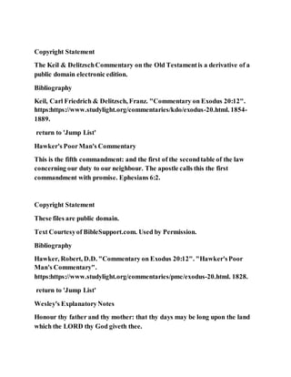 Copyright Statement
The Keil & DelitzschCommentary on the Old Testamentis a derivative of a
public domain electronic edition.
Bibliography
Keil, Carl Friedrich & Delitzsch, Franz. "Commentary on Exodus 20:12".
https:https://www.studylight.org/commentaries/kdo/exodus-20.html. 1854-
1889.
return to 'Jump List'
Hawker's PoorMan's Commentary
This is the fifth commandment: and the first of the secondtable of the law
concerning our duty to our neighbour. The apostle calls this the first
commandment with promise. Ephesians 6:2.
Copyright Statement
These files are public domain.
Text Courtesyof BibleSupport.com. Used by Permission.
Bibliography
Hawker, Robert, D.D. "Commentary on Exodus 20:12". "Hawker'sPoor
Man's Commentary".
https:https://www.studylight.org/commentaries/pmc/exodus-20.html. 1828.
return to 'Jump List'
Wesley's ExplanatoryNotes
Honour thy father and thy mother: that thy days may be long upon the land
which the LORD thy God giveth thee.
 