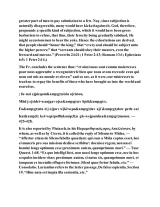 greaterpart of men to pay submission to a few. Nay, since subjectionis
naturally disagreeable, many would have kickedagainstit. God, therefore,
propounds a specific kind of subjection, which it would have been gross
barbarism to refuse, that thus, their ferocity being gradually subdued, He
might accustommen to bear the yoke. Hence the exhortations are derived,
that people should “honor the king;” that “everysoul should be subject unto
the higher powers;” that “servants should obey their masters, even the
froward and morose.” (Proverbs 24:21;1 Peter2:13; Romans 13:1; Ephesians
6:5; 1 Peter2:14.)
The Fr. concludes the sentence thus: “et ainsi nous sont comme maistresses
pour nous apprendre a recognoistrele bien que nous avons receude ceux qui
nous ont mis au monde et elevez;” and so are, as it were, our mistresses to
teachus to repay the benefits of those who have brought us into the world and
reared us.
; fu~nai ejpicqoni&amp;gt;oisin a]riston,
Mhd j ejsidei~n aujgavojxe&amp;gt;ov hjeli&amp;gt;v.
Fu&amp;gt;nta d j o[pwv w]kiva pu&amp;gt;lav aji`&amp;gt;daw perh~sai
Kai&amp;lt; kei+sqaipollh&amp;lt;n gh~n ejpamhsa&amp;gt;menon. —
425-428.
It is also reported by Plutarch, in his Παραμυθητικὸς προς Απολλώνιον, by
whom, as well as by Cicero, it is called the reply of Silenus to Midas, —
“Affertur etiam de Sileno fabella quaedam: qui cum a Mida captus esset, hoc
ei muneris pro sua missione dedisse scribitur: docuisse regem, non nasci
homini longe optimum esse;proximum autem, quamprimum mori.” — Tusc
Quaest. 1:48. “Ex quo intelligi licet, non nascilonge optimum esse, nec in hos
scopulos incidere vitae; proximum autem, si natus sis, quamprimum mori, et
tanquam ex incendio effugere fortunae. Sileni quae fertur fabula, etc.” —
Consolatio. Lactantius refers to the latter passage,De falsa sapientia, Section
19. “Hinc nata est inepta illa sententia, etc.”
 