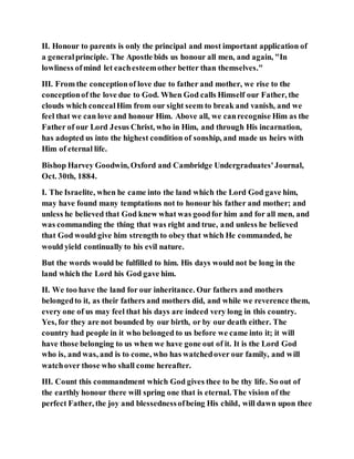 II. Honour to parents is only the principal and most important application of
a generalprinciple. The Apostle bids us honour all men, and again, "In
lowliness ofmind let eachesteemother better than themselves."
III. From the conceptionof love due to father and mother, we rise to the
conceptionof the love due to God. When God calls Himself our Father, the
clouds which concealHim from our sight seem to break and vanish, and we
feel that we can love and honour Him. Above all, we canrecognise Him as the
Father of our Lord Jesus Christ, who in Him, and through His incarnation,
has adopted us into the highest condition of sonship, and made us heirs with
Him of eternal life.
Bishop Harvey Goodwin, Oxford and Cambridge Undergraduates'Journal,
Oct. 30th, 1884.
I. The Israelite, when he came into the land which the Lord God gave him,
may have found many temptations not to honour his father and mother; and
unless he believed that God knew what was goodfor him and for all men, and
was commanding the thing that was right and true, and unless he believed
that God would give him strength to obey that which He commanded, he
would yield continually to his evil nature.
But the words would be fulfilled to him. His days would not be long in the
land which the Lord his God gave him.
II. We too have the land for our inheritance. Our fathers and mothers
belongedto it, as their fathers and mothers did, and while we reverence them,
every one of us may feel that his days are indeed very long in this country.
Yes, for they are not bounded by our birth, or by our death either. The
country had people in it who belonged to us before we came into it; it will
have those belonging to us when we have gone out of it. It is the Lord God
who is, and was, and is to come, who has watchedover our family, and will
watchover those who shall come hereafter.
III. Count this commandment which God gives thee to be thy life. So out of
the earthly honour there will spring one that is eternal. The vision of the
perfect Father, the joy and blessednessofbeing His child, will dawn upon thee
 