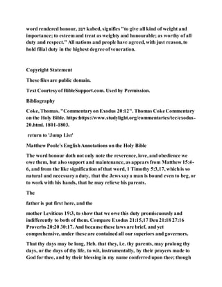 word rendered honour, ‫ּכבכ‬ kabed, signifies "to give all kind of weight and
importance; to esteemand treat as weighty and honourable; as worthy of all
duty and respect." All nations and people have agreed, with just reason, to
hold filial duty in the highest degree ofveneration.
Copyright Statement
These files are public domain.
Text Courtesyof BibleSupport.com. Used by Permission.
Bibliography
Coke, Thomas. "Commentaryon Exodus 20:12". Thomas CokeCommentary
on the Holy Bible. https:https://www.studylight.org/commentaries/tcc/exodus-
20.html. 1801-1803.
return to 'Jump List'
Matthew Poole's EnglishAnnotations on the Holy Bible
The word honour doth not only note the reverence, love, and obedience we
owe them, but also support and maintenance, as appears from Matthew 15:4-
6, and from the like significationof that word, 1 Timothy 5:3,17, which is so
natural and necessarya duty, that the Jews saya man is bound even to beg, or
to work with his hands, that he may relieve his parents.
The
father is put first here, and the
mother Leviticus 19:3, to show that we owe this duty promiscuously and
indifferently to both of them. Compare Exodus 21:15,17 Deu21:18 27:16
Proverbs 20:20 30:17. And because these laws are brief, and yet
comprehensive, under these are containedall our superiors and governors.
That thy days may be long, Heb. that they, i.e. thy parents, may prolong thy
days, or the days of thy life, to wit, instrumentally, by their prayers made to
God for thee, and by their blessing in my name conferred upon thee; though
 