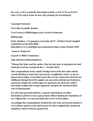 the active verb is commonly takenimpersonally, as Job 7:3 Proverbs 9:11
Luke 12:10; and so it may be here, they prolong, for be prolonged.
Copyright Statement
These files are public domain.
Text Courtesyof BibleSupport.com. Used by Permission.
Bibliography
Poole, Matthew, "Commentaryon Exodus 20:12". Matthew Poole'sEnglish
Annotations on the Holy Bible.
https:https://www.studylight.org/commentaries/mpc/exodus-20.html. 1685.
return to 'Jump List'
Expositor's Bible Commentary
THE FIFTH COMMANDMENT.
"Honour thy father and thy mother: that thy days may be long upon the land
which the Lord thy God giveth thee."--Exodus 20:12.
This commandment forms a kind of bridge betweenthe first table and the
second. Obedience to parents is not merely a neighbourly virtue; we do not
honour them simply as our fellow-men: they are the vicegerents ofGod to our
childhood; through them He supplies our necessities, defends our feebleness,
and pours in light and wisdom upon our ignorance;by them our earliest
knowledge ofright and wrong is imparted, and upon the sanctionof their
voice it long depends.
It is clearthat parental authority cannotbe undermined, nor filial
disobedience and irreverence gain ground, without shaking the foundations of
our religious life, even more perhaps than of our socialconduct.
Accordingly this commandment stands before the sixth, not because murder is
a less offence againstsociety, but because it is more emphatically againstour
neighbour, and less directly againstGod.
 