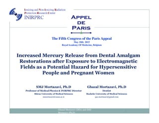 Increased Mercury Release from Dental Amalgam
Restorations after Exposure to Electromagnetic
The Fifth Congress of the Paris Appeal
May 18th 2015
Royal Academy Of Medecine, Belgium
Restorations after Exposure to Electromagnetic
Fields as a Potential Hazard for Hypersensitive
People and Pregnant Women
Ghazal Mortazavi (DDs) and SMJ
Mortazavi (Ph.D) 1
SMJ Mortazavi, Ph.D
Professor of Medical Physics & INIRPRC Director
Shiraz University of Medical Sciences
mmortazavi@sums.ac.ir
Ghazal Mortazavi, Ph.D
Dentist
Bushehr University of Medical Sciences
qaz.mortazavi@gmail.com
 
