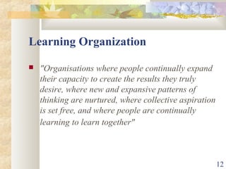 12
Learning Organization
 "Organisations where people continually expand
their capacity to create the results they truly
desire, where new and expansive patterns of
thinking are nurtured, where collective aspiration
is set free, and where people are continually
learning to learn together"
 
