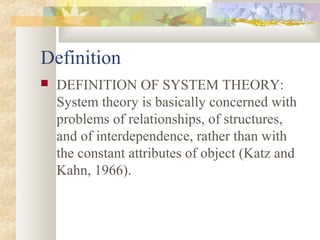 Definition
 DEFINITION OF SYSTEM THEORY:
System theory is basically concerned with
problems of relationships, of structures,
and of interdependence, rather than with
the constant attributes of object (Katz and
Kahn, 1966).
 