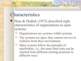 Characteristics
 Haas & Drabek (1973) described eight
characteristics of organizations as open
systems:
 Organizations are systems within systems
 The systems are open, they cannot survive in
isolation from their environment
 Open systems follow the principle of
equifinality, i.e., the same final state can be
reached from different starting positions in
different ways
 