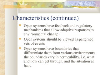 Characteristics (continued)
 Open systems have feedback and regulatory
mechanisms that allow adaptive responses to
environmental change
 Open systems should be viewed as patterned
sets of events
 Open systems have boundaries that
differentiate them from various environments,
the boundaries vary in permeability, i.e. what
and how can get through, and the situation at
hand
 