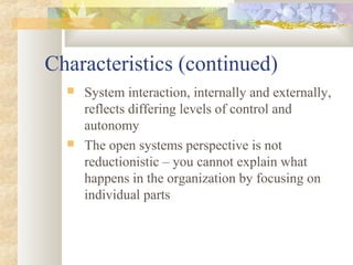 Characteristics (continued)
 System interaction, internally and externally,
reflects differing levels of control and
autonomy
 The open systems perspective is not
reductionistic – you cannot explain what
happens in the organization by focusing on
individual parts
 