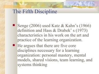 The Fifth Discipline
 Senge (2006) used Katz & Kahn’s (1966)
definition and Hass & Drabek’ s (1973)
characteristics in his work on the art and
practice of the learning organization.
 He argues that there are five core
disciplines necessary for a learning
organization: personal mastery, mental
models, shared visions, team learning, and
systems thinking
 