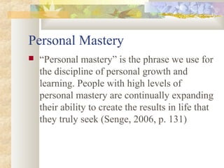Personal Mastery
 “Personal mastery” is the phrase we use for
the discipline of personal growth and
learning. People with high levels of
personal mastery are continually expanding
their ability to create the results in life that
they truly seek (Senge, 2006, p. 131)
 