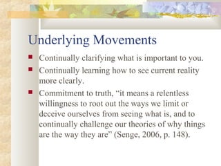 Underlying Movements
 Continually clarifying what is important to you.
 Continually learning how to see current reality
more clearly.
 Commitment to truth, “it means a relentless
willingness to root out the ways we limit or
deceive ourselves from seeing what is, and to
continually challenge our theories of why things
are the way they are” (Senge, 2006, p. 148).
 