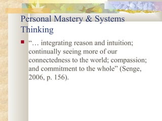 Personal Mastery & Systems
Thinking
 “… integrating reason and intuition;
continually seeing more of our
connectedness to the world; compassion;
and commitment to the whole” (Senge,
2006, p. 156).
 