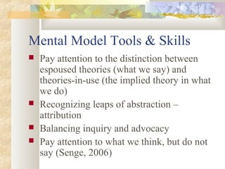 Mental Model Tools & Skills
 Pay attention to the distinction between
espoused theories (what we say) and
theories-in-use (the implied theory in what
we do)
 Recognizing leaps of abstraction –
attribution
 Balancing inquiry and advocacy
 Pay attention to what we think, but do not
say (Senge, 2006)
 