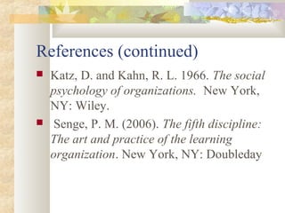 References (continued)
 Katz, D. and Kahn, R. L. 1966. The social
psychology of organizations. New York,
NY: Wiley.
 Senge, P. M. (2006). The fifth discipline:
The art and practice of the learning
organization. New York, NY: Doubleday
 