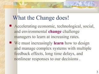 3
What the Change does!
 Accelerating economic, technological, social,
and environmental change challenge
managers to learn at increasing rates.
 We must increasingly learn how to design
and manage complex systems with multiple
feedback effects, long time delays, and
nonlinear responses to our decisions .
 