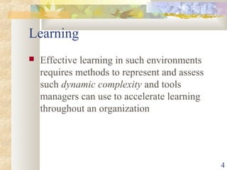 4
Learning
 Effective learning in such environments
requires methods to represent and assess
such dynamic complexity and tools
managers can use to accelerate learning
throughout an organization
 