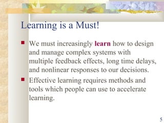 5
Learning is a Must!
 We must increasingly learn how to design
and manage complex systems with
multiple feedback effects, long time delays,
and nonlinear responses to our decisions.
 Effective learning requires methods and
tools which people can use to accelerate
learning.
 