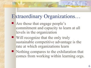 6
Extraordinary Organizations…
 Are those that engage people’s
commitment and capacity to learn at all
levels in the organization
 Will recognize that the only truly
sustainable competitive advantage is the
rate at which organizations learn
 Nothing compares to the exhilaration that
comes from working within learning orgs.
 