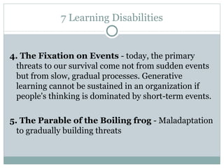 7 Learning Disabilities 4. The Fixation on Events  - today, the  primary threats to our survival   come   not from sudden events but from slow, gradual processes .  Generative learning cannot be sustained in an organization if people's thinking is   dominated by short-term events. 5.  The Parable of the Boiling frog  -  Maladaptation to gradually building threats 
