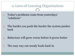 11 Laws of Learning Organizations Today's problems come from yesterdays' "solutions“ The harder you push the harder the system pushes back Behaviour will grow worse before it grows better The easy way out usualy leads back in 