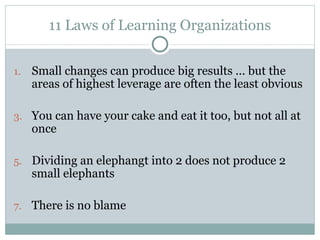 11 Laws of Learning Organizations Small changes can produce big results ... but the areas of highest leverage are often the least obvious You can have your cake and eat it too, but not all at once Dividing an elephangt into 2 does not produce 2 small elephants There is no blame 