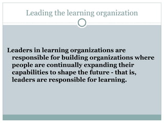 Leading the learning organization L eaders in learning organizations are responsible for building organizations where people are continually expanding their capabilities to shape the future - that is, leaders are responsible for learning.  