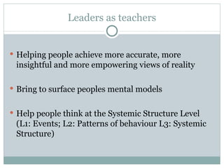 Leaders as teachers H elping people achieve more accurate, more insightful and more empowering views of reality  Bring to surface peoples mental models Help people think at the Systemic Structure Level (L1: Events; L2: Patterns of behaviour L3: Systemic Structure) 