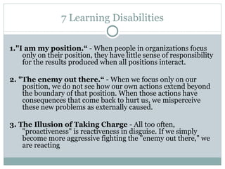 7 Learning Disabilities 1."I am my position.“  -  When people in organizations focus only on their position, they have little sense of   responsibility for the results produced when all positions interact. 2.  "The enemy out there.“   - When we focus only  on our position, we do not see how our own actions extend beyond the boundary of   that position. When those actions have consequences that come back to hurt us, we   misperceive these new problems as externally caused. 3.  The Illusion of Taking Charge  -  All too often, "proactiveness" is reactiveness in disguise. If we simply become more  a ggressive fighting the "enemy out there," we are reacting 