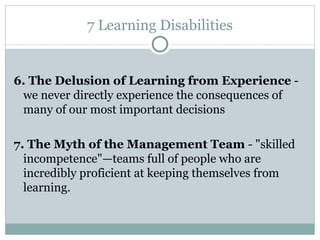 7 Learning Disabilities 6.  The Delusion of Learning from Experience   -  we never directly experience the consequences of many of our  most important decisions 7.  The Myth of the Management Team   -  "skilled incompetence"—teams full of people who are incredibly proficient   at keeping themselves from learning. 