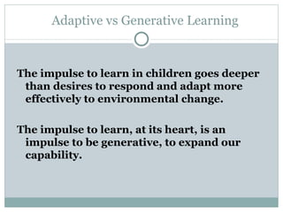 Adaptive vs Generative Learning The impulse to learn in children goes deeper than desires to respond and adapt more effectively to environmental change.  The impulse to learn, at its heart, is an impulse to be generative, to expand our capability. 