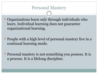 Personal Mastery Organizations learn only through individuals who learn. Individual learning does not guarantee organizational learning.  People with a high level of personal mastery live in a continual learning mode.  P ersonal mastery is not something you possess. It is a process. It is a lifelong discipline.  